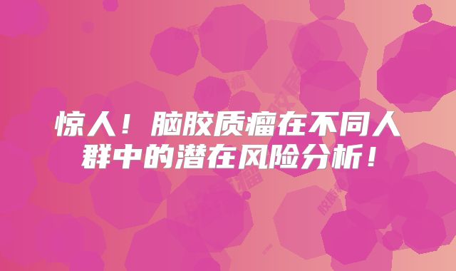 惊人！脑胶质瘤在不同人群中的潜在风险分析！