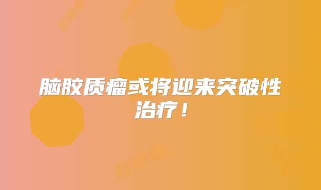 脑胶质瘤或将迎来突破性治疗！
