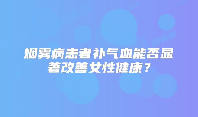 烟雾病患者补气血能否显著改善女性健康？