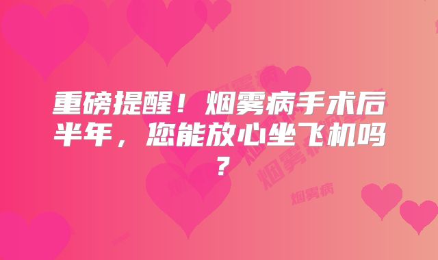 重磅提醒！烟雾病手术后半年，您能放心坐飞机吗？