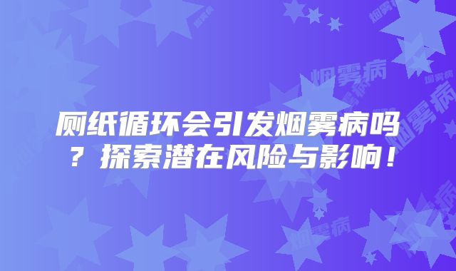 厕纸循环会引发烟雾病吗？探索潜在风险与影响！