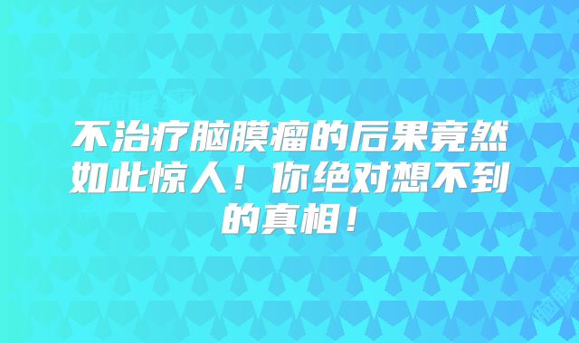 不治疗脑膜瘤的后果竟然如此惊人！你绝对想不到的真相！