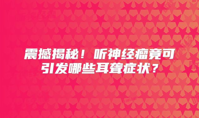 震撼揭秘！听神经瘤竟可引发哪些耳聋症状？