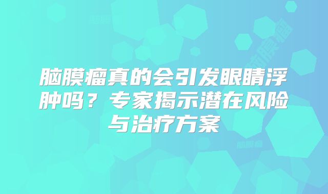 脑膜瘤真的会引发眼睛浮肿吗？专家揭示潜在风险与治疗方案