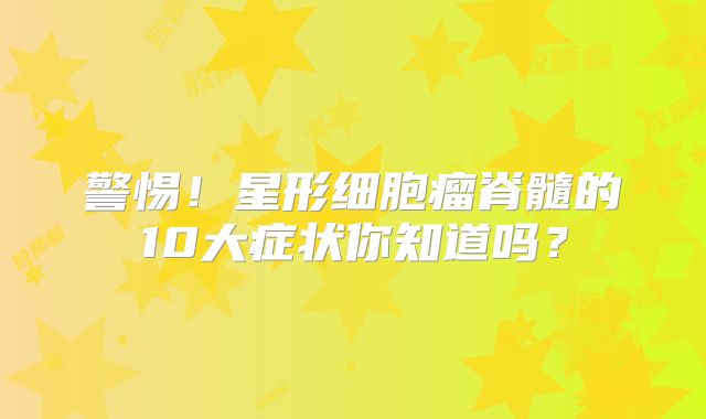 警惕！星形细胞瘤脊髓的10大症状你知道吗？