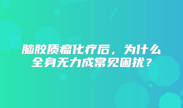 脑胶质瘤化疗后，为什么全身无力成常见困扰？