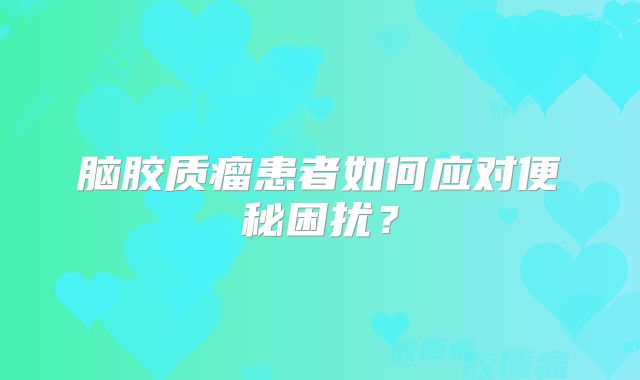 脑胶质瘤患者如何应对便秘困扰？