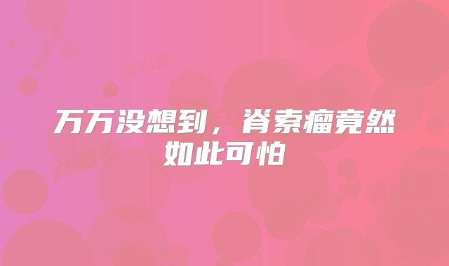 万万没想到，脊索瘤竟然如此可怕