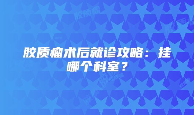 胶质瘤术后就诊攻略：挂哪个科室？
