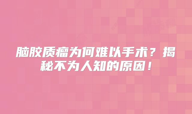 脑胶质瘤为何难以手术？揭秘不为人知的原因！