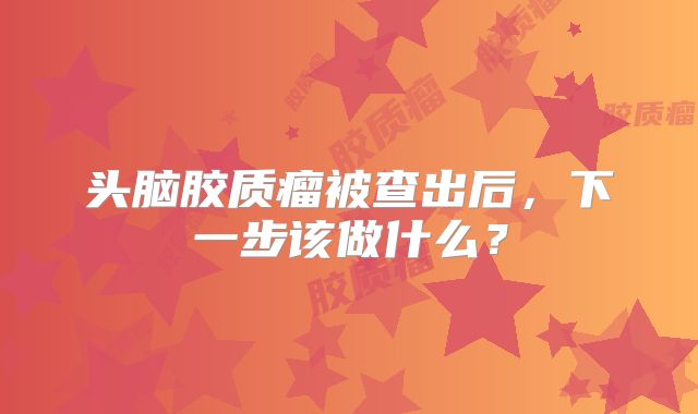 头脑胶质瘤被查出后，下一步该做什么？