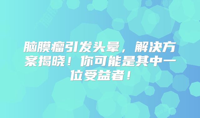 脑膜瘤引发头晕，解决方案揭晓！你可能是其中一位受益者！