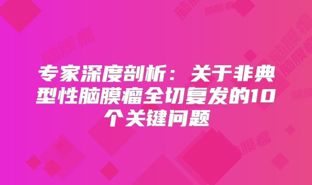 专家深度剖析：关于非典型性脑膜瘤全切复发的10个关键问题