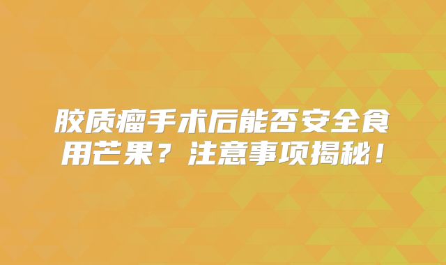 胶质瘤手术后能否安全食用芒果？注意事项揭秘！