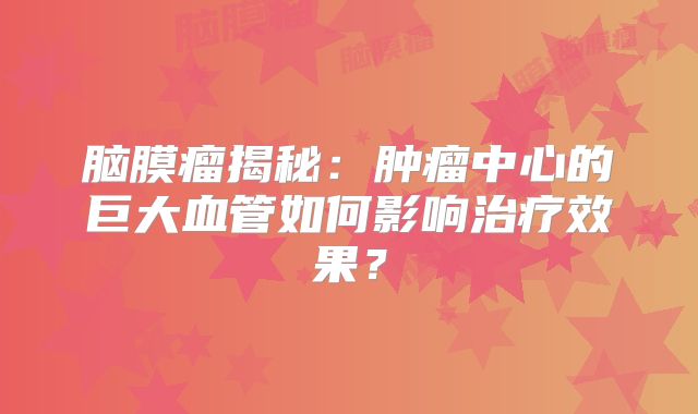 脑膜瘤揭秘：肿瘤中心的巨大血管如何影响治疗效果？