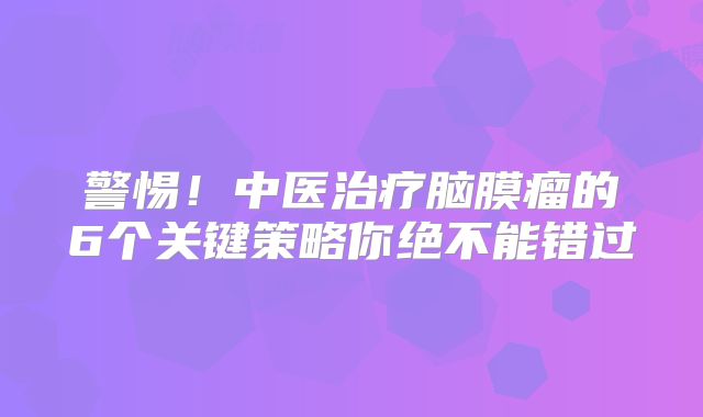 警惕！中医治疗脑膜瘤的6个关键策略你绝不能错过