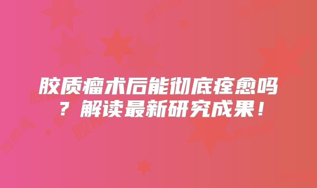 胶质瘤术后能彻底痊愈吗？解读最新研究成果！