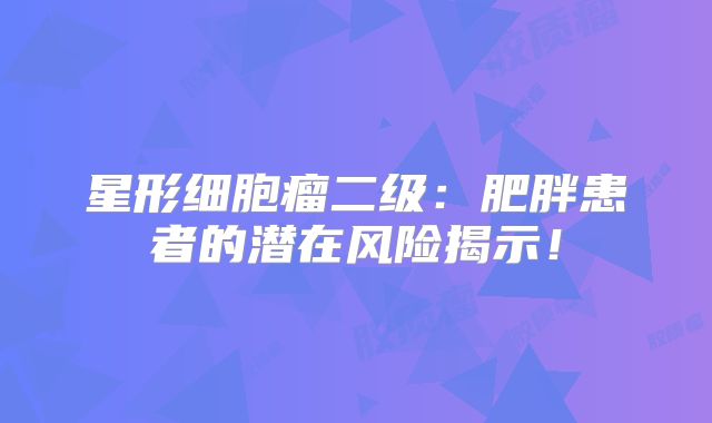 星形细胞瘤二级：肥胖患者的潜在风险揭示！