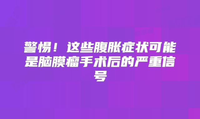 警惕！这些腹胀症状可能是脑膜瘤手术后的严重信号