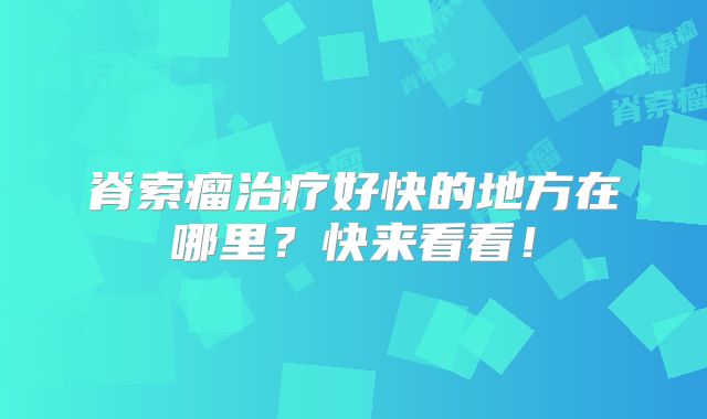 脊索瘤治疗好快的地方在哪里？快来看看！