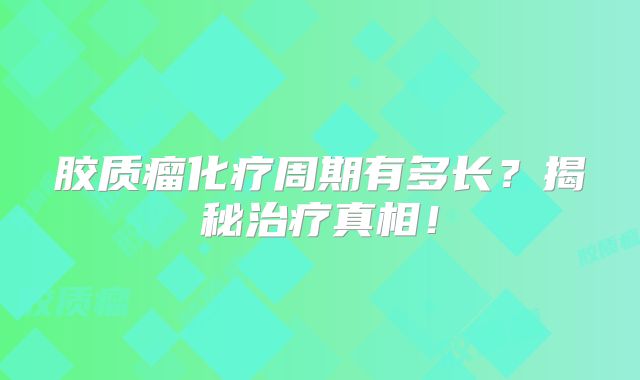 胶质瘤化疗周期有多长？揭秘治疗真相！