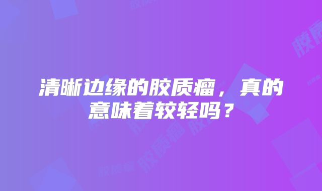 清晰边缘的胶质瘤，真的意味着较轻吗？