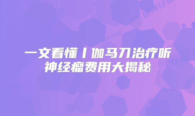 一文看懂丨伽马刀治疗听神经瘤费用大揭秘