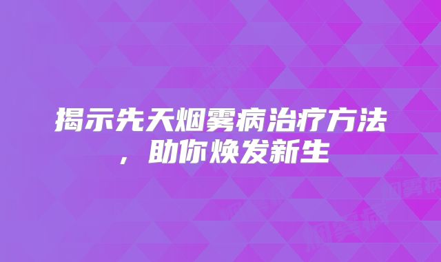 揭示先天烟雾病治疗方法，助你焕发新生