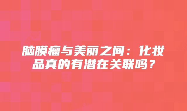 脑膜瘤与美丽之间：化妆品真的有潜在关联吗？