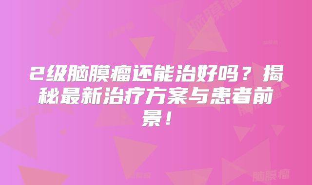 2级脑膜瘤还能治好吗？揭秘最新治疗方案与患者前景！