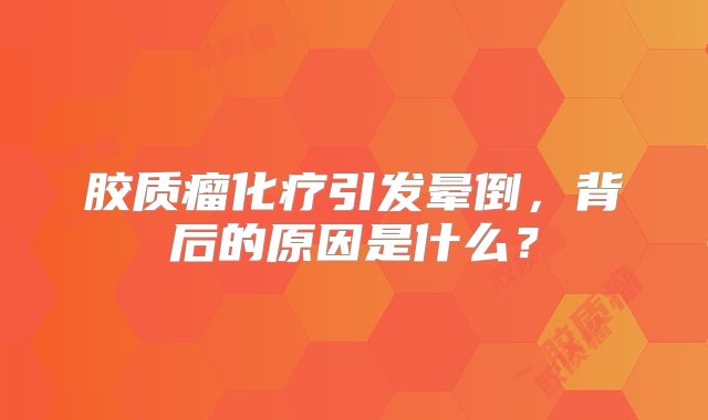胶质瘤化疗引发晕倒，背后的原因是什么？