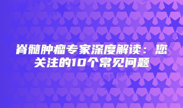 脊髓肿瘤专家深度解读：您关注的10个常见问题