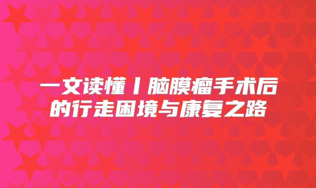 一文读懂丨脑膜瘤手术后的行走困境与康复之路
