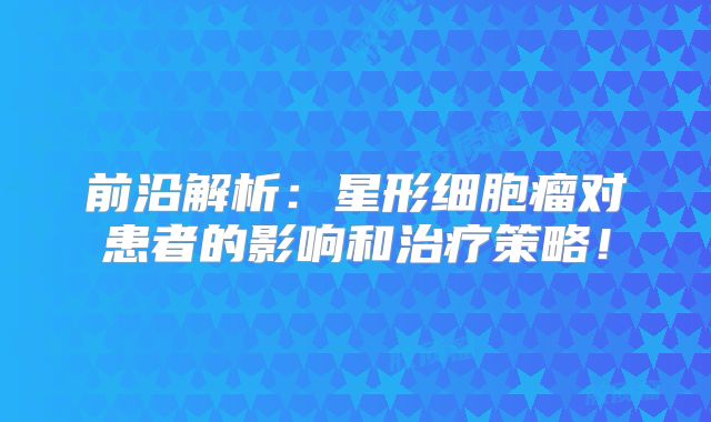 前沿解析：星形细胞瘤对患者的影响和治疗策略！