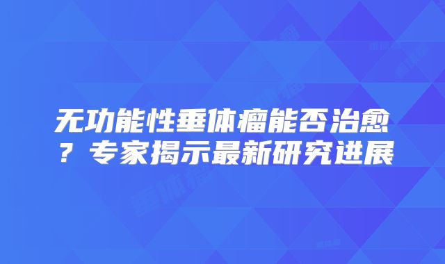 无功能性垂体瘤能否治愈？专家揭示最新研究进展