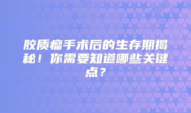 胶质瘤手术后的生存期揭秘！你需要知道哪些关键点？