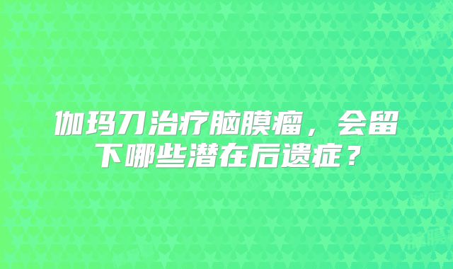 伽玛刀治疗脑膜瘤，会留下哪些潜在后遗症？