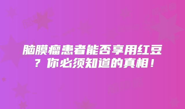 脑膜瘤患者能否享用红豆？你必须知道的真相！