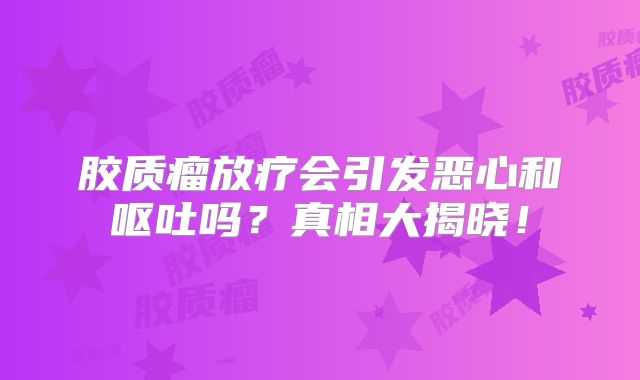 胶质瘤放疗会引发恶心和呕吐吗？真相大揭晓！