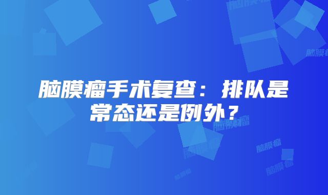 脑膜瘤手术复查：排队是常态还是例外？