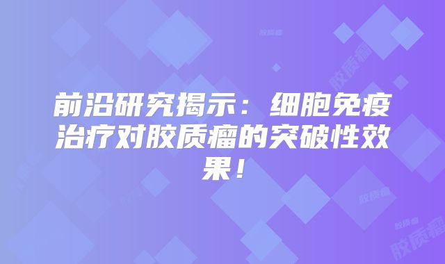 前沿研究揭示：细胞免疫治疗对胶质瘤的突破性效果！