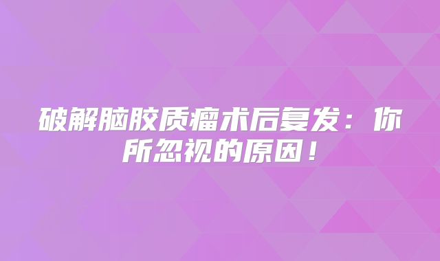 破解脑胶质瘤术后复发：你所忽视的原因！