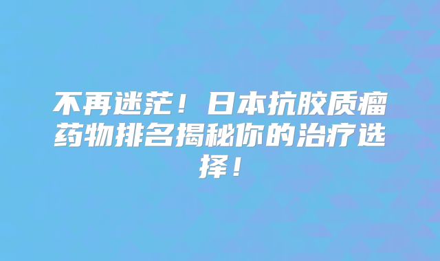 不再迷茫！日本抗胶质瘤药物排名揭秘你的治疗选择！