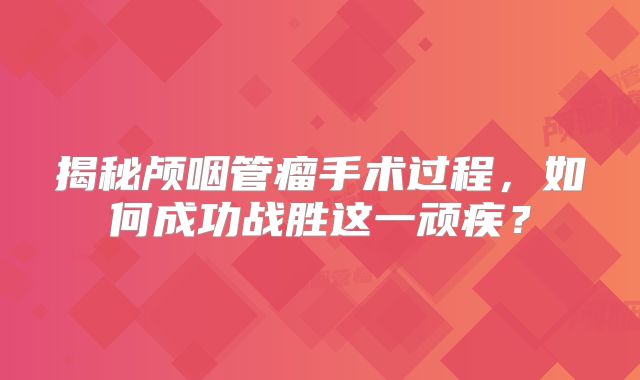 揭秘颅咽管瘤手术过程，如何成功战胜这一顽疾？