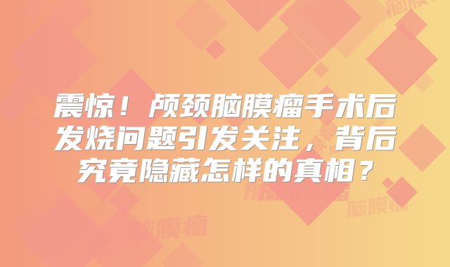 震惊！颅颈脑膜瘤手术后发烧问题引发关注，背后究竟隐藏怎样的真相？