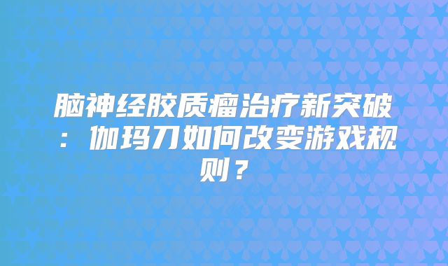 脑神经胶质瘤治疗新突破：伽玛刀如何改变游戏规则？