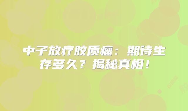 中子放疗胶质瘤：期待生存多久？揭秘真相！
