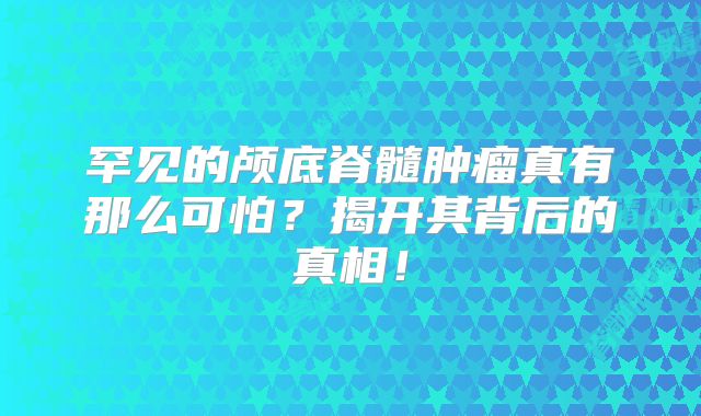 罕见的颅底脊髓肿瘤真有那么可怕？揭开其背后的真相！