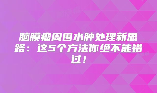 脑膜瘤周围水肿处理新思路：这5个方法你绝不能错过！