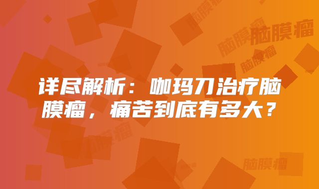 详尽解析：咖玛刀治疗脑膜瘤，痛苦到底有多大？